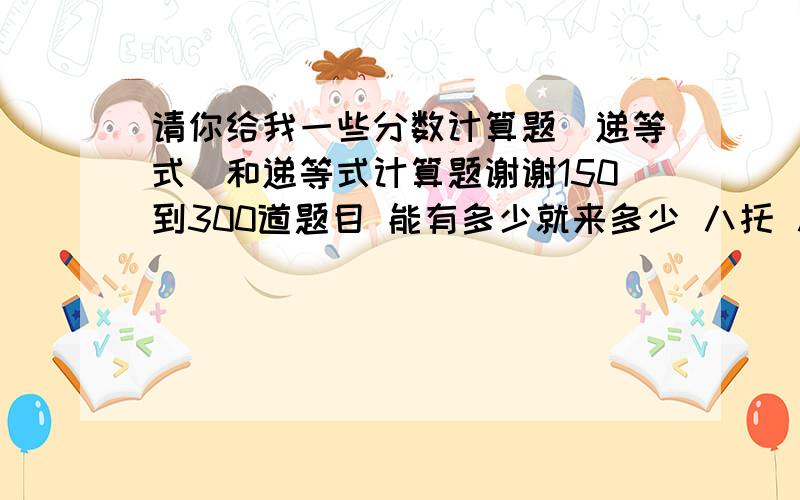 请你给我一些分数计算题（递等式）和递等式计算题谢谢150到300道题目 能有多少就来多少 八托 八托 3q 3q