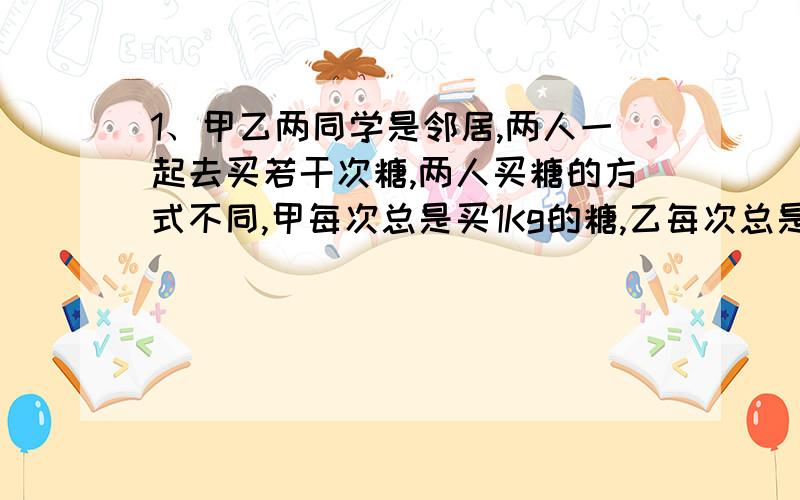 1、甲乙两同学是邻居,两人一起去买若干次糖,两人买糖的方式不同,甲每次总是买1Kg的糖,乙每次总是买1元钱白糖,而白糖的价格是变动的,试问这两问同学买白糖的方式哪一种比较省钱?（分类