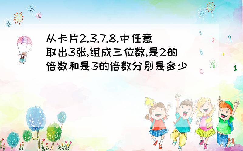 从卡片2.3.7.8.中任意取出3张,组成三位数,是2的倍数和是3的倍数分别是多少