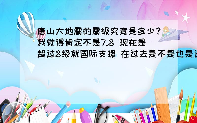 唐山大地震的震级究竟是多少?我觉得肯定不是7.8 现在是超过8级就国际支援 在过去是不是也是这样 我听别人说当时毛主席为了不让别的国家支援就报了个7.8 是不是这样