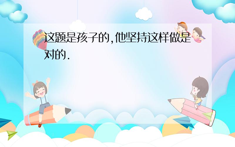 这题是孩子的,他坚持这样做是对的.