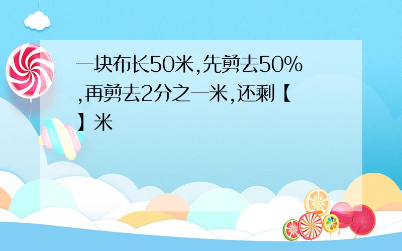 一块布长50米,先剪去50%,再剪去2分之一米,还剩【 】米