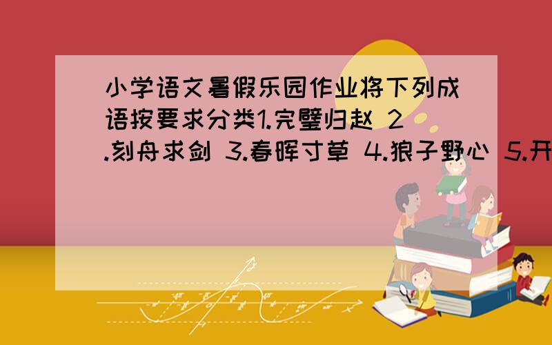 小学语文暑假乐园作业将下列成语按要求分类1.完璧归赵 2.刻舟求剑 3.春晖寸草 4.狼子野心 5.开天辟地 6.一干二净 7.负荆请罪 8.学而不厌 9.鸡犬升天 10.卧薪尝胆 11.万马奔腾 12.八仙过海 13.闻