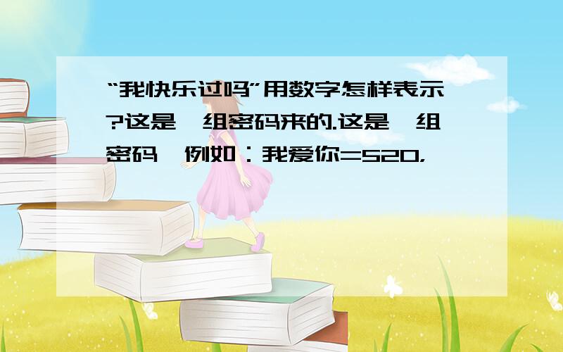 “我快乐过吗”用数字怎样表示?这是一组密码来的.这是一组密码,例如：我爱你=520，