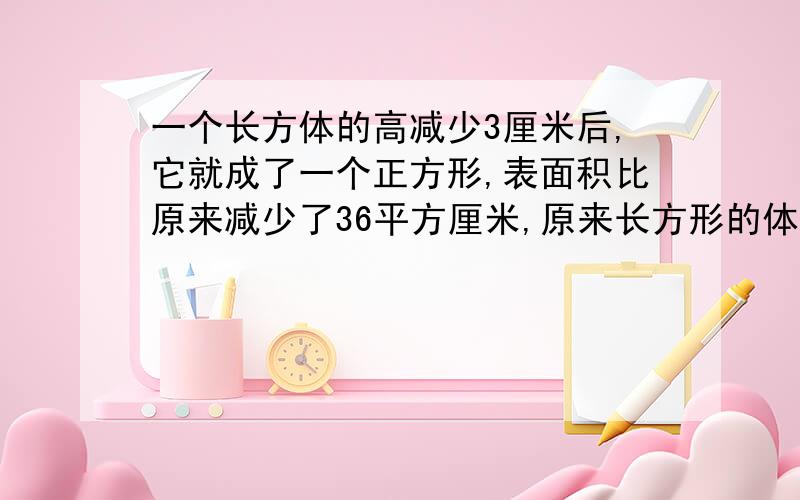 一个长方体的高减少3厘米后,它就成了一个正方形,表面积比原来减少了36平方厘米,原来长方形的体积是多少