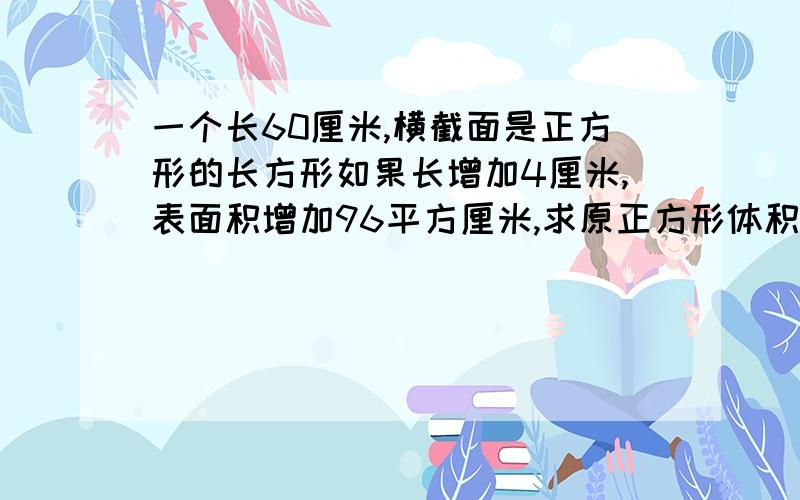 一个长60厘米,横截面是正方形的长方形如果长增加4厘米,表面积增加96平方厘米,求原正方形体积和表面积?