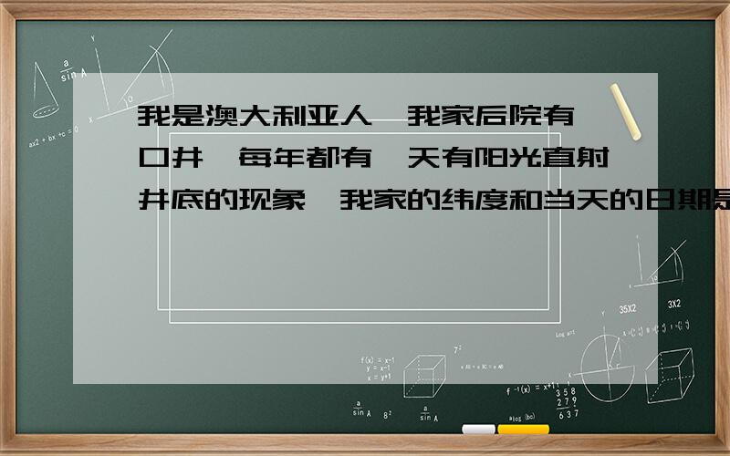 我是澳大利亚人,我家后院有一口井,每年都有一天有阳光直射井底的现象,我家的纬度和当天的日期是( ) A.23.50S,冬至日 B.23.50S,夏至日 C.23.50N,冬至日 D.23.50N,冬至日