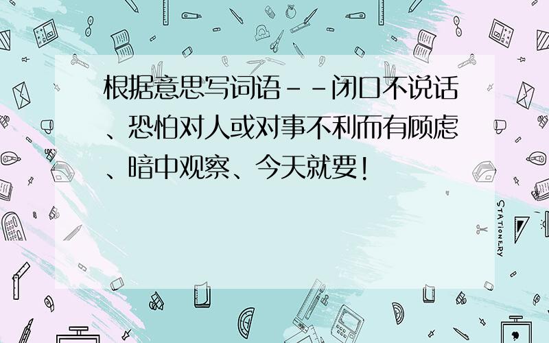 根据意思写词语--闭口不说话、恐怕对人或对事不利而有顾虑、暗中观察、今天就要!