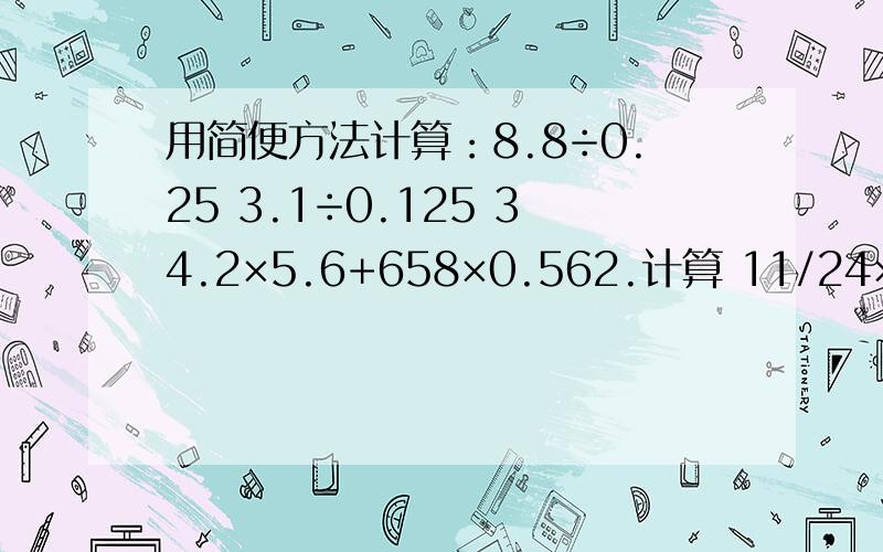 用简便方法计算：8.8÷0.25 3.1÷0.125 34.2×5.6+658×0.562.计算 11/24×6 7/30×18 2/13×26 5/8×12