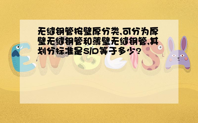 无缝钢管按壁厚分类,可分为厚壁无缝钢管和薄壁无缝钢管,其划分标准是S/D等于多少?