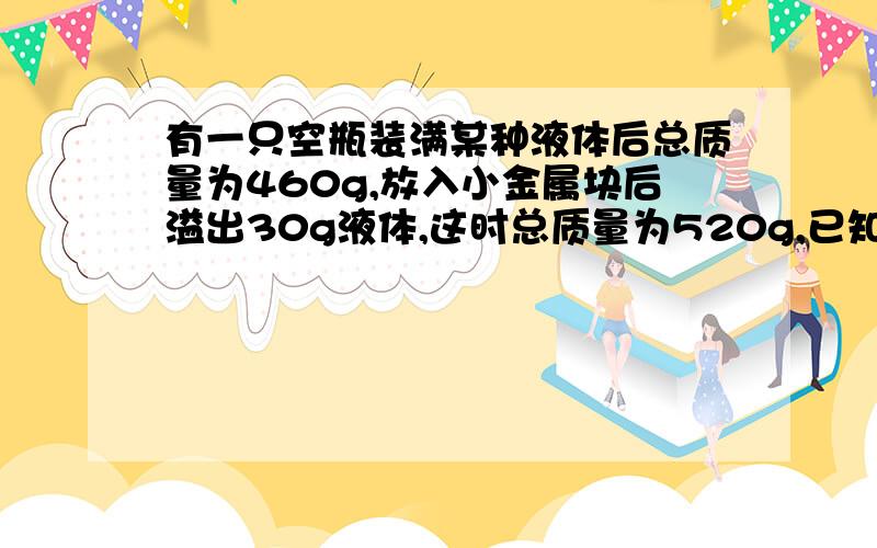 有一只空瓶装满某种液体后总质量为460g,放入小金属块后溢出30g液体,这时总质量为520g,已知金属的密度是...有一只空瓶装满某种液体后总质量为460g,放入小金属块后溢出30g液体,这时总质量为52