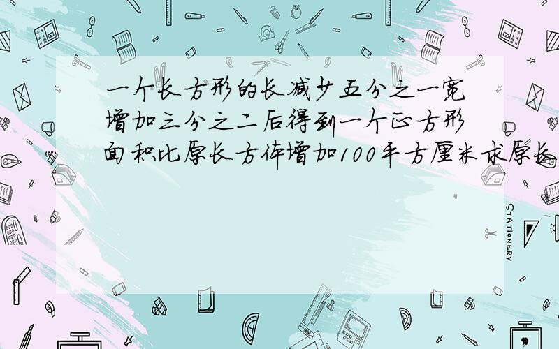 一个长方形的长减少五分之一宽增加三分之二后得到一个正方形面积比原长方体增加100平方厘米求原长方形面积