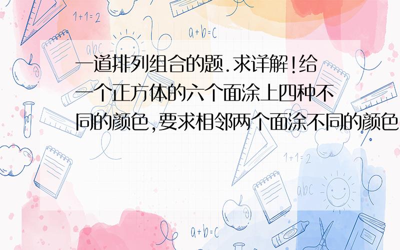 一道排列组合的题.求详解!给一个正方体的六个面涂上四种不同的颜色,要求相邻两个面涂不同的颜色,则共有涂色方法（涂色后,任意翻转正方体,能使正方体各面颜色一致,算一种情况）有多少