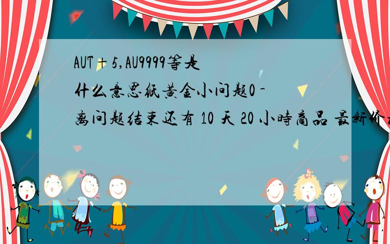 AUT+5,AU9999等是什么意思纸黄金小问题0 - 离问题结束还有 10 天 20 小时商品 最新价格 涨跌 黄金50g 192.6 2.8 黄金T+5 150.6 -6.4 黄金T+D 208.46 0.0 黄金9995 208.43 -1.61 黄金9999 208.97 0.0 铂金9995 429.8 5.9 我