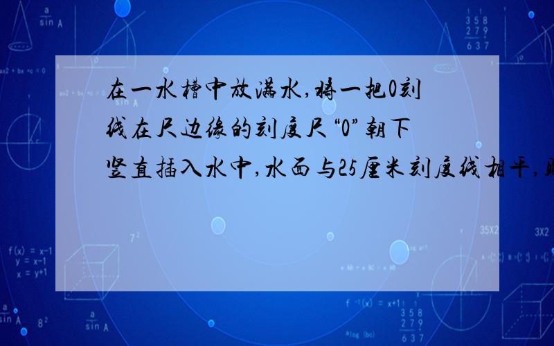 在一水槽中放满水,将一把0刻线在尺边缘的刻度尺“0”朝下竖直插入水中,水面与25厘米刻度线相平,则实际水深：A、大于25厘米 B、小于25厘米 C、等于25厘米 D、无法确定 不要忘了写解题思路