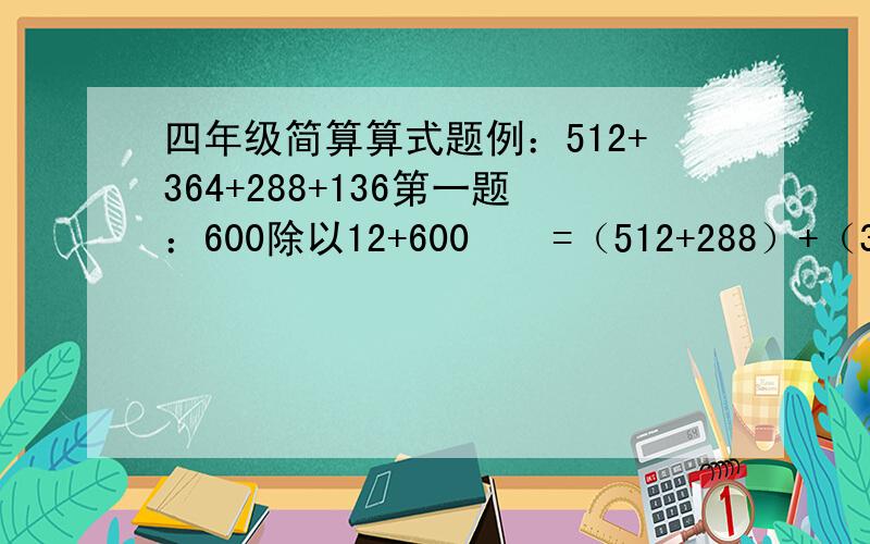 四年级简算算式题例：512+364+288+136第一题：600除以12+600    =（512+288）+（364+136）   =800+500     =1300