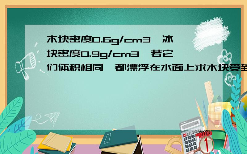 木块密度0.6g/cm3,冰块密度0.9g/cm3,若它们体积相同,都漂浮在水面上求木块受到的浮力_____冰块受到的浮力,木块露出水面的体积_______冰块露出水面的体积(选填大于,等于,或小于)给下具体过程