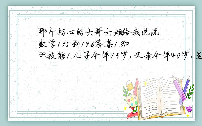 那个好心的大哥大姐给我说说 数学195到196答案1.知识技能1.儿子今年13岁,父亲今年40岁,是否有哪一年父亲的年龄恰好是儿子年龄的4倍?为什么?1.王雷到鞋店花了188元买了一双皮鞋,这双皮鞋是