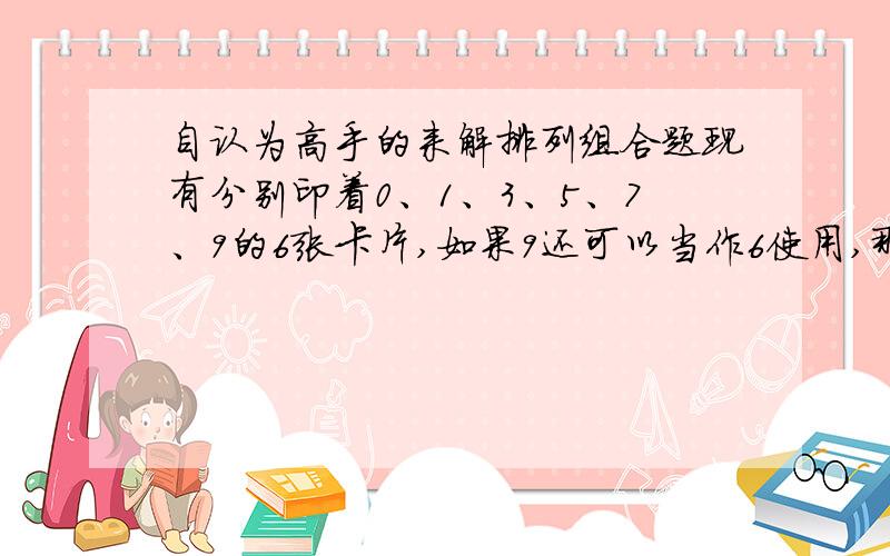 自认为高手的来解排列组合题现有分别印着0、1、3、5、7、9的6张卡片,如果9还可以当作6使用,那么从中抽取3张卡片,可以组成多少不同的三位数?过程说明最重要