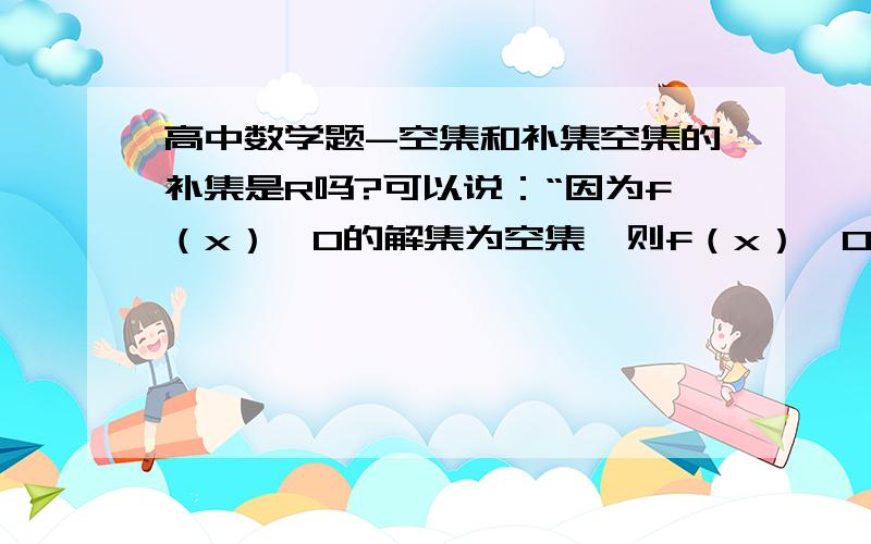 高中数学题-空集和补集空集的补集是R吗?可以说：“因为f（x）≥0的解集为空集,则f（x）＜0的解集为R”对吗?为什么？