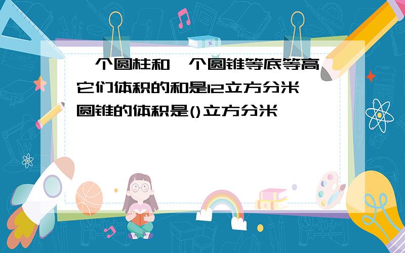 一个圆柱和一个圆锥等底等高,它们体积的和是12立方分米,圆锥的体积是()立方分米