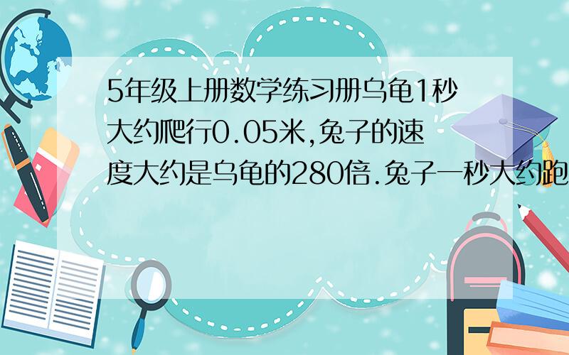 5年级上册数学练习册乌龟1秒大约爬行0.05米,兔子的速度大约是乌龟的280倍.兔子一秒大约跑多