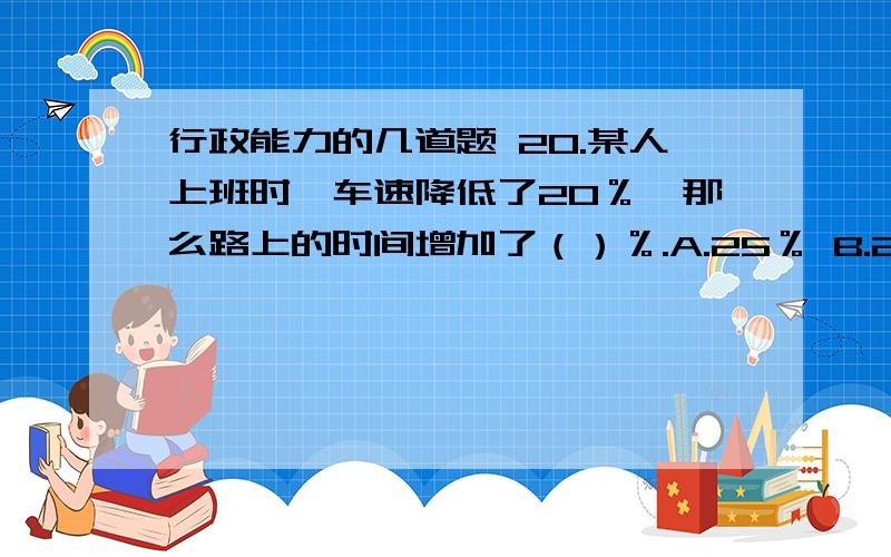 行政能力的几道题 20.某人上班时,车速降低了20％,那么路上的时间增加了（）％.A.25％ B.25 C.20 D.20％21.甲、乙两项工程分别由一、二队来完成.在晴天,一队完成甲工程需要12天,二队完成乙工程