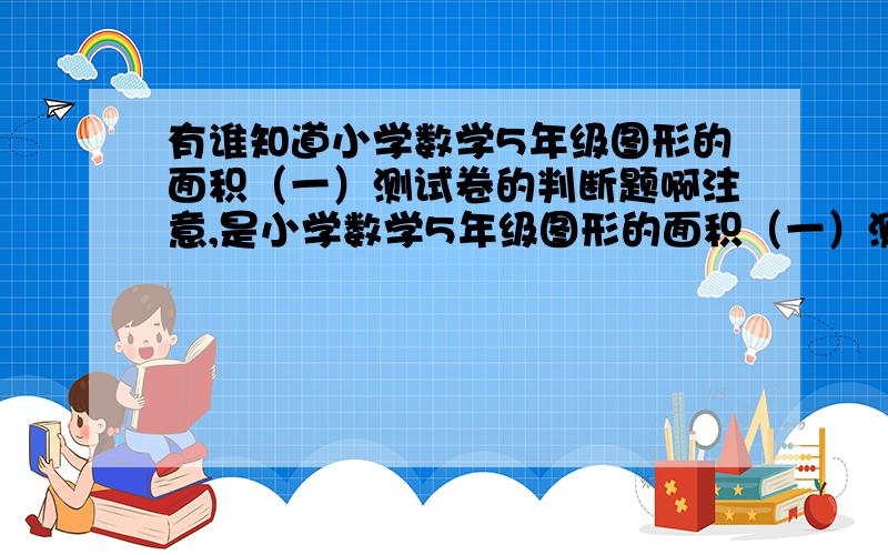 有谁知道小学数学5年级图形的面积（一）测试卷的判断题啊注意,是小学数学5年级图形的面积（一）测试卷的判断题越快越好咯~只要5条判断题啊………………