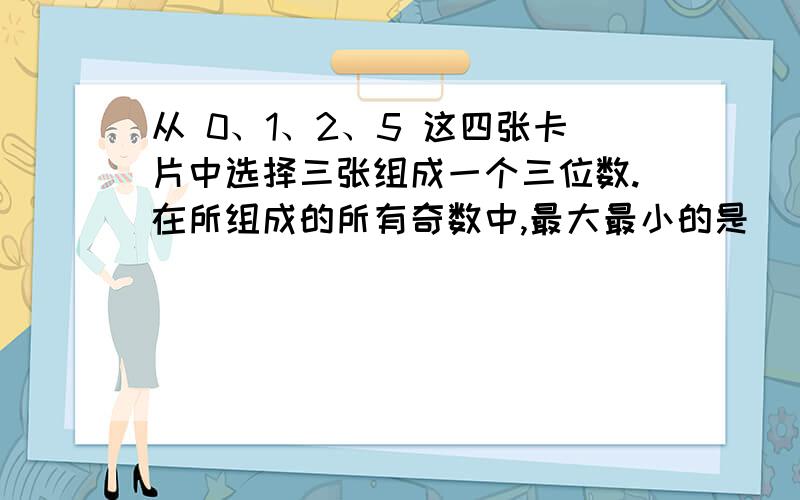 从 0、1、2、5 这四张卡片中选择三张组成一个三位数.在所组成的所有奇数中,最大最小的是（ ）；在能组成的数中,是2、3、5的公倍数的数有（        ）.