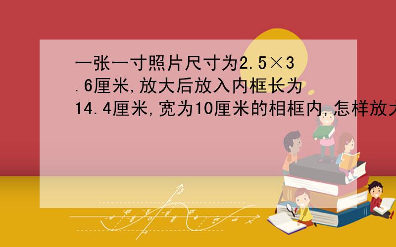 一张一寸照片尺寸为2.5×3.6厘米,放大后放入内框长为14.4厘米,宽为10厘米的相框内,怎样放大比较