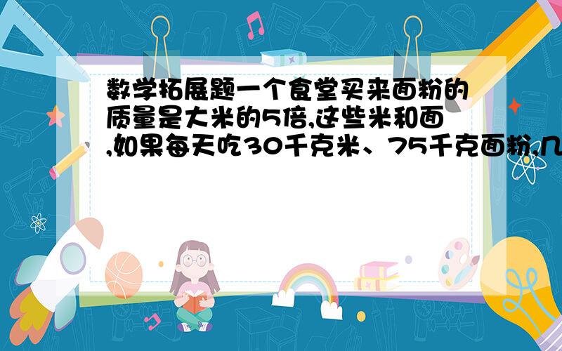 数学拓展题一个食堂买来面粉的质量是大米的5倍,这些米和面,如果每天吃30千克米、75千克面粉,几天后,米将全部吃完,而面粉还会剩225千克.问食堂买来面粉多少千克?大米多少千克?