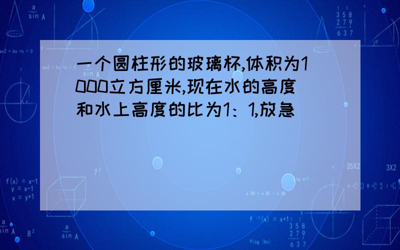 一个圆柱形的玻璃杯,体积为1000立方厘米,现在水的高度和水上高度的比为1：1,放急