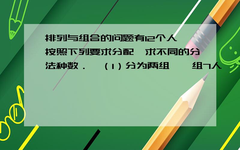 排列与组合的问题有12个人,按照下列要求分配,求不同的分法种数．  （1）分为两组,一组7人,一组5人；  （2）分为甲、乙两组,甲组7人,乙组5人；  （3）分为甲、乙两组,一组7人,一组5人；  （4