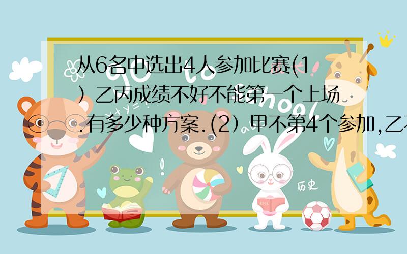 从6名中选出4人参加比赛(1）乙丙成绩不好不能第一个上场.有多少种方案.(2）甲不第4个参加,乙不第1个.有多少种?