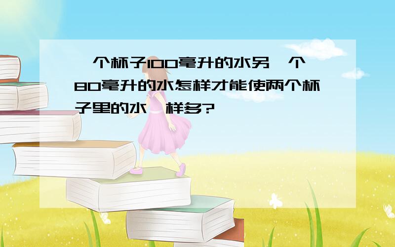 一个杯子100毫升的水另一个80毫升的水怎样才能使两个杯子里的水一样多?