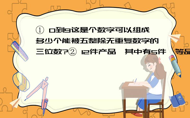 ① 0到9这是个数字可以组成多少个能被五整除无重复数字的三位数?② 12件产品,其中有5件一等品,4件二等品,3件三等品,从中取6件,使得（1）至多有两件一等品,共有几种取法（2）恰好包括两种