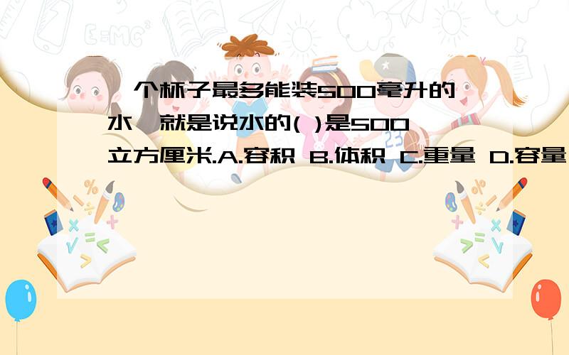 一个杯子最多能装500毫升的水,就是说水的( )是500立方厘米.A.容积 B.体积 C.重量 D.容量