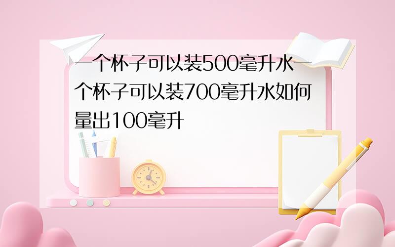 一个杯子可以装500毫升水一个杯子可以装700毫升水如何量出100毫升