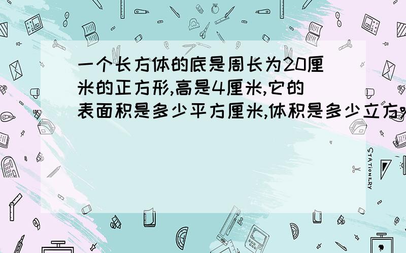 一个长方体的底是周长为20厘米的正方形,高是4厘米,它的表面积是多少平方厘米,体积是多少立方%2一个长方体的底面,是一个周长20厘米的正方形,高是4厘米,这个长方体的表面积是多少平方厘