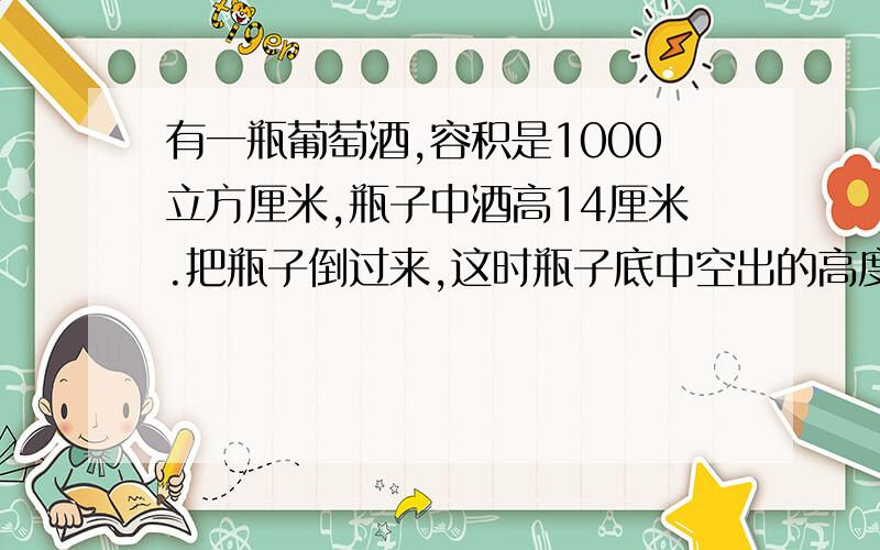 有一瓶葡萄酒,容积是1000立方厘米,瓶子中酒高14厘米.把瓶子倒过来,这时瓶子底中空出的高度为6厘米.瓶中有多少立方厘米的葡萄酒?