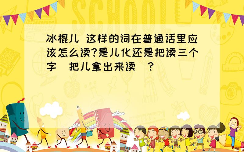 冰棍儿 这样的词在普通话里应该怎么读?是儿化还是把读三个字（把儿拿出来读）?