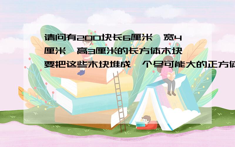 请问有200块长6厘米,宽4厘米,高3厘米的长方体木块,要把这些木块堆成一个尽可能大的正方体,这个正方体的体积是多少立方厘米?（求算式）求的是厘米，不是几块,