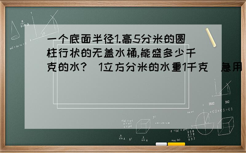 一个底面半径1.高5分米的圆柱行状的无盖水桶,能盛多少千克的水?（1立方分米的水重1千克）急用