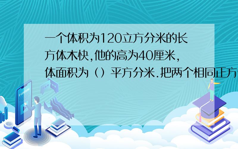 一个体积为120立方分米的长方体木快,他的高为40厘米,体面积为（）平方分米.把两个相同正方体弄成长方体，棱长之和少40厘米，这时长方体的表面积是多少平方厘米？