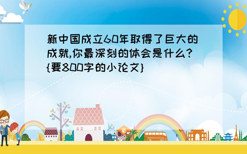 新中国成立60年取得了巨大的成就,你最深刻的体会是什么?{要800字的小论文}