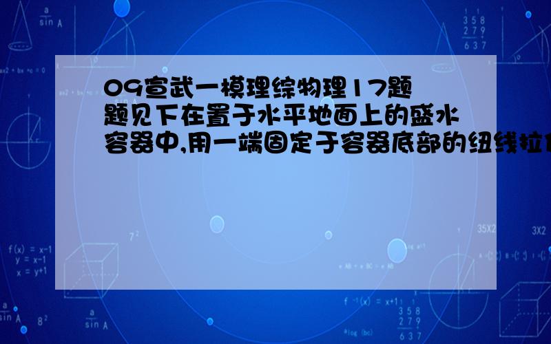 09宣武一模理综物理17题 题见下在置于水平地面上的盛水容器中,用一端固定于容器底部的纽线拉住一个空心的塑料球,使之静止地悬浮在深水中,此时容器底部对地面的压力记为N 1；某时刻拉