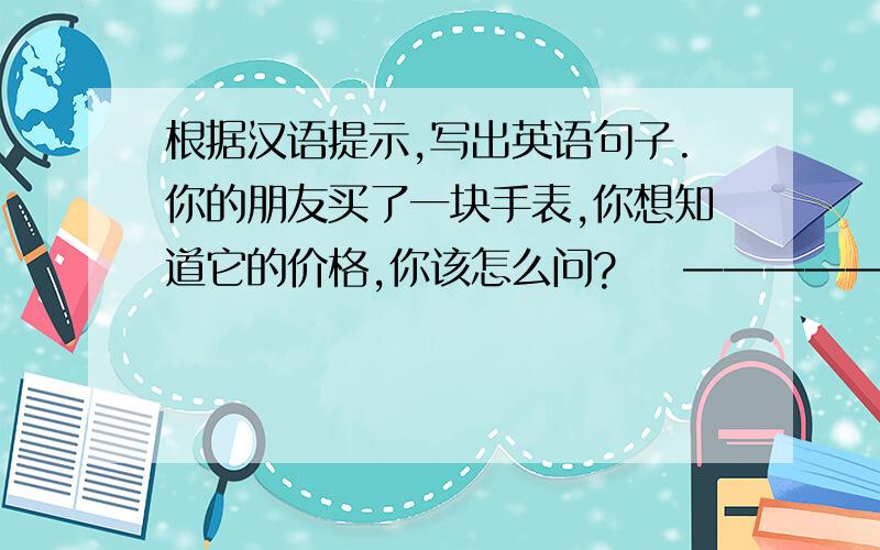 根据汉语提示,写出英语句子.你的朋友买了一块手表,你想知道它的价格,你该怎么问?    —————————————————— 2.你想要买下东西,你该怎么说?—————————————