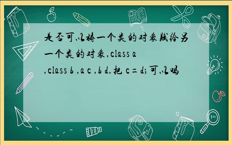 是否可以将一个类的对象赋给另一个类的对象,class a,class b ,a c ,b d,把 c=d；可以吗