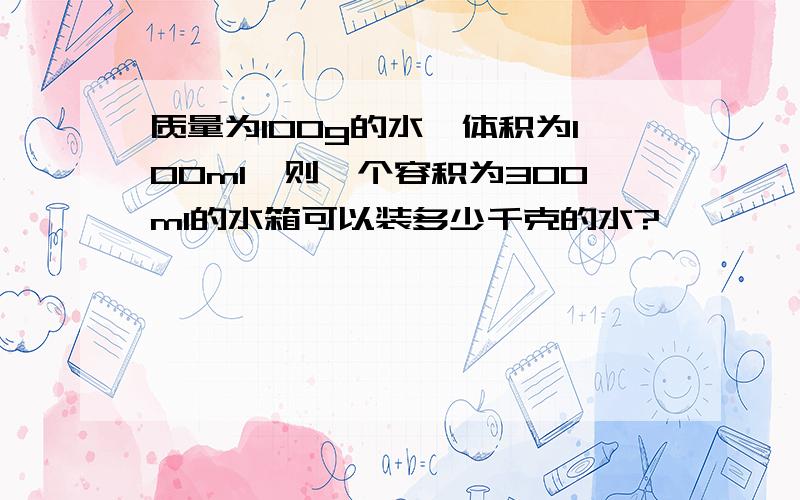 质量为100g的水,体积为100ml,则一个容积为300ml的水箱可以装多少千克的水?