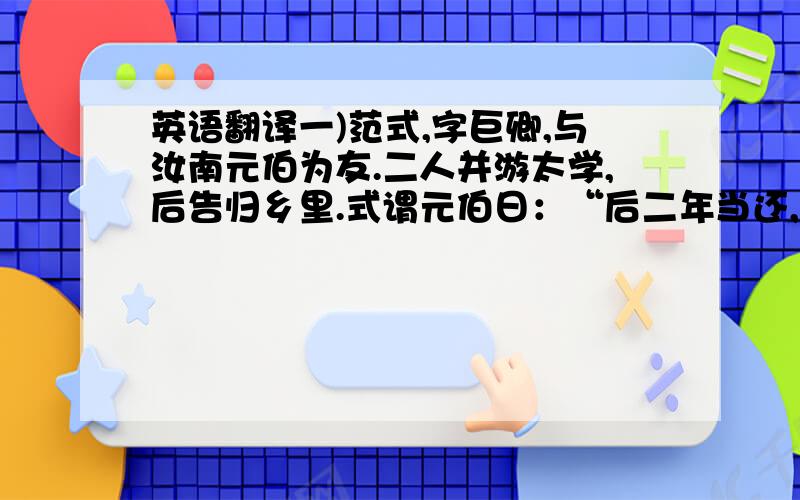 英语翻译一)范式,字巨卿,与汝南元伯为友.二人并游太学,后告归乡里.式谓元伯日：“后二年当还,将过拜尊亲,见孺子焉.”乃共克①期日.后期方至,元伯具以白②母,请设馔以候之.母曰：“二年